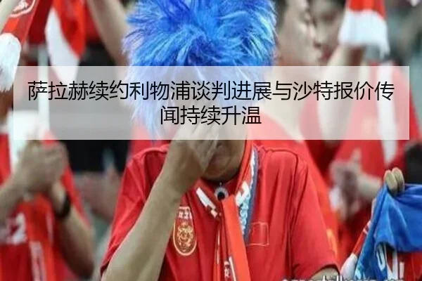 萨拉赫续约利物浦谈判进展与沙特报价传闻持续升温