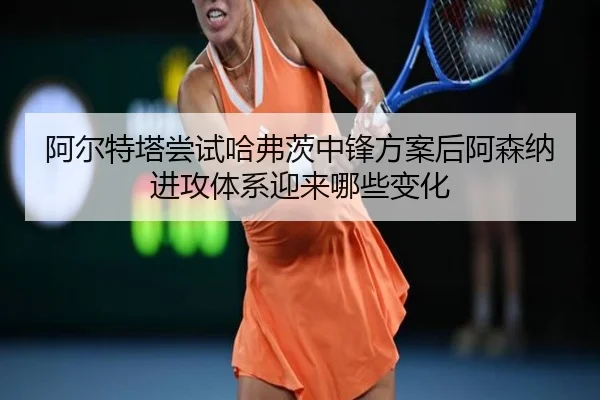 阿尔特塔尝试哈弗茨中锋方案后阿森纳进攻体系迎来哪些变化