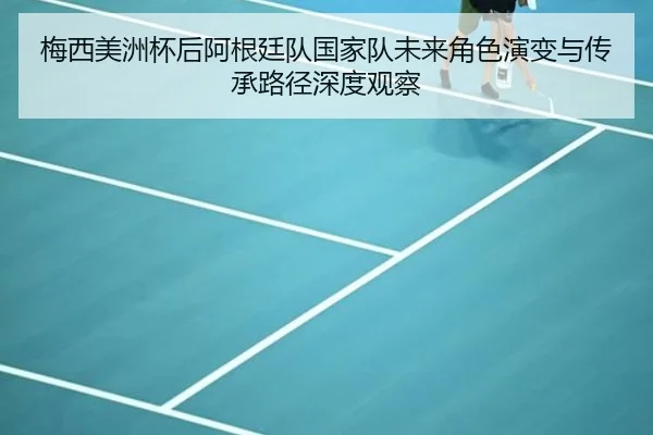 梅西美洲杯后阿根廷队国家队未来角色演变与传承路径深度观察