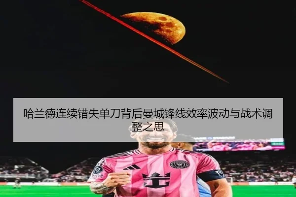 哈兰德连续错失单刀背后曼城锋线效率波动与战术调整之思
