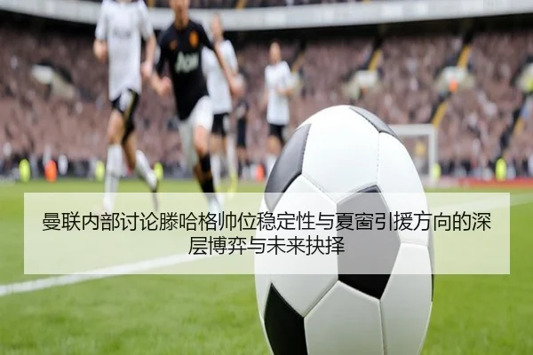 曼联内部讨论滕哈格帅位稳定性与夏窗引援方向的深层博弈与未来抉择
