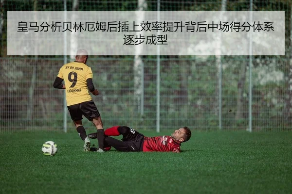 皇马分析贝林厄姆后插上效率提升背后中场得分体系逐步成型