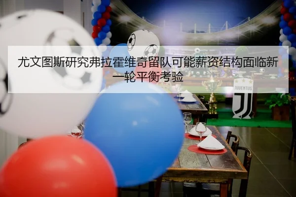 尤文图斯研究弗拉霍维奇留队可能薪资结构面临新一轮平衡考验